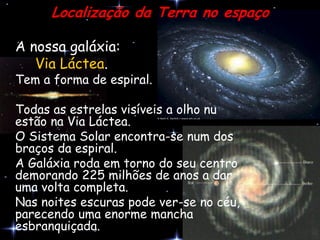 Localização da Terra no espaço

A nossa galáxia:
   Via Láctea.
Tem a forma de espiral.

Todas as estrelas visíveis a olho nu
estão na Via Láctea.
O Sistema Solar encontra-se num dos
braços da espiral.
A Galáxia roda em torno do seu centro
demorando 225 milhões de anos a dar
uma volta completa.
Nas noites escuras pode ver-se no céu,
parecendo uma enorme mancha
esbranquiçada.
 