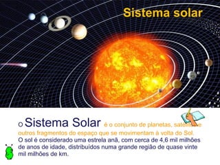 Sistema solar




O Sistema Solar                 é o conjunto de planetas, satélites e
outros fragmentos do espaço que se movimentam à volta do Sol.
O sol é considerado uma estrela anã, com cerca de 4,6 mil milhões
de anos de idade, distribuídos numa grande região de quase vinte
mil milhões de km.
 