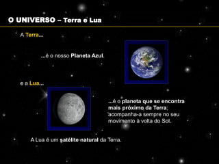 O UNIVERSO – Terra e Lua

   A Terra...


           ...é o nosso Planeta Azul.




   e a Lua...


                                        ...é o planeta que se encontra
                                        mais próximo da Terra;
                                        acompanha-a sempre no seu
                                        movimento à volta do Sol.


       A Lua é um satélite natural da Terra.
 