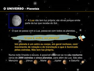O UNIVERSO - Planetas


                  A Lua não tem luz própria; ela vê-se porque emite
                 parte da luz que recebe do Sol.


    O que se passa com a Lua, passa-se com todos os planetas.


                 O que é, então, um planeta?

        Um planeta é um astro ou corpo, em geral rochoso, com
        movimento de rotação e de translação e que é iluminado
        pelas estrelas. Não tem luz própria.

   Numa noite límpida e escura, é possível observar-se no céu nocturno
   cerca de 2000 estrelas e cinco planetas, para além da Lua. São eles:
   Mercúrio      , Vénus       , Marte      , Júpiter      e Saturno      .
 
