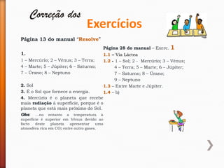 Correção dos
                                 Exercícios
Página 13 do manual “Resolve”
                                          Página 28 do manual – Exerc.    1
1.                                        1.1 – Via Láctea
1 – Mercúrio; 2 – Vénus; 3 – Terra;       1.2 - 1 – Sol; 2 - Mercúrio; 3 – Vénus;
4 – Marte; 5 – Júpiter; 6 – Saturno;            4 – Terra; 5 – Marte; 6 – Júpiter;
7 – Úrano; 8 – Neptuno                          7 – Saturno; 8 – Úrano;
                                                9 – Neptuno
2. Sol                                    1.3 – Entre Marte e Júpiter.
3. É o Sol que fornece a energia.         1.4 – b)
4. Mercúrio é o planeta que recebe
mais radiação à superfície, porque é o
planeta que está mais próximo do Sol.
Obs: …no entanto a temperatura à
superfície é superior em Vénus devido ao
facto   deste   planeta  apresentar    uma
atmosfera rica em CO2 entre outro gases.
 