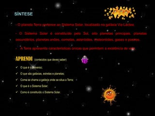 SÍNTESE

- O planeta Terra pertence ao Sistema Solar, localizado na galáxia Via Láctea.

- O Sistema Solar é constituído pelo Sol, oito planetas principais, planetas
secundários, planetas anões, cometas, asteróides, meteoróides, gases e poeiras.

-   A Terra apresenta características únicas que permitem a existência de vida.


APRENDI         (conteúdos que deves saber)

 O que é o Universo;

 O que são galáxias, estrelas e planetas;

 Como se chama a galáxia onde se situa a Terra;

 O que é o Sistema Solar;

 Como é constituído o Sistema Solar.




                                        Profª Adelaide Sedas
 