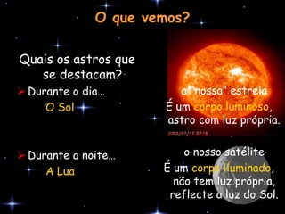 O que vemos?

Quais os astros que
   se destacam?
 Durante o dia…         a “nossa” estrela
     O Sol            É um corpo luminoso,
                      astro com luz própria.


 Durante a noite…        o nosso satélite
     A Lua            É um corpo iluminado,
                        não tem luz própria,
                       reflecte a luz do Sol.
 