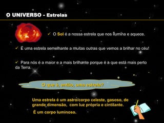 O UNIVERSO - Estrelas


                     O Sol é a nossa estrela que nos ilumina e aquece.


    É uma estrela semelhante a muitas outras que vemos a brilhar no céu!


    Para nós é a maior e a mais brilhante porque é a que está mais perto
   da Terra.



                 O que é, então, uma estrela?


            Uma estrela é um astro/corpo celeste, gasoso, de
            grande dimensão, com luz própria e cintilante.
            É um corpo luminoso.
 