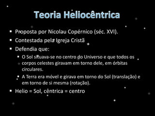  Proposta por Nicolau Copérnico (séc. XVI).
 Contestada pela Igreja Cristã
 Defendia que:
 O Sol situava-se no centro do Universo e que todos os
corpos celestes giravam em torno dele, em órbitas
circulares.
 A Terra era móvel e girava em torno do Sol (translação) e
em torno de si mesma (rotação).
 Helio = Sol, cêntrica = centro
 