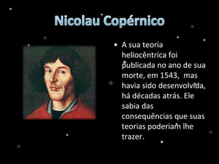 • A sua teoria
heliocêntrica foi
publicada no ano de sua
morte, em 1543, mas
havia sido desenvolvida,
há décadas atrás. Ele
sabia das
consequências que suas
teorias poderiam lhe
trazer.
 