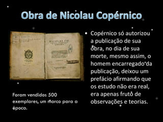 • Copérnico só autorizou
a publicação de sua
obra, no dia de sua
morte, mesmo assim, o
homem encarregado da
publicação, deixou um
prefácio afirmando que
os estudo não era real,
era apenas fruto de
observações e teorias.
Foram vendidos 500
exemplares, um marco para a
época.
 