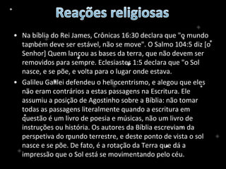 • Na bíblia do Rei James, Crônicas 16:30 declara que "o mundo
também deve ser estável, não se move". O Salmo 104:5 diz [o
Senhor] Quem lançou as bases da terra, que não devem ser
removidos para sempre. Eclesiastes 1:5 declara que "o Sol
nasce, e se põe, e volta para o lugar onde estava.
• Galileu Galilei defendeu o heliocentrismo, e alegou que eles
não eram contrários a estas passagens na Escritura. Ele
assumiu a posição de Agostinho sobre a Bíblia: não tomar
todas as passagens literalmente quando a escritura em
questão é um livro de poesia e músicas, não um livro de
instruções ou história. Os autores da Bíblia escreviam da
perspetiva do mundo terrestre, e deste ponto de vista o sol
nasce e se põe. De fato, é a rotação da Terra que dá a
impressão que o Sol está se movimentando pelo céu.
 