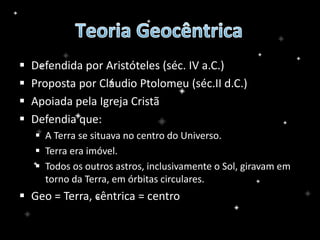  Defendida por Aristóteles (séc. IV a.C.)
 Proposta por Cláudio Ptolomeu (séc.II d.C.)
 Apoiada pela Igreja Cristã
 Defendia que:
 A Terra se situava no centro do Universo.
 Terra era imóvel.
 Todos os outros astros, inclusivamente o Sol, giravam em
torno da Terra, em órbitas circulares.
 Geo = Terra, cêntrica = centro
 