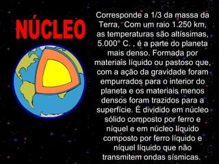 Corresponde a 1/3 da massa da Terra,  Com um raio 1.250 km, as temperaturas são altíssimas, 5.000° C.   , é a parte do planeta mais denso. Formada por materiais líquido ou pastoso que, com a ação da gravidade foram empurrados para o interior do planeta e os materiais menos densos foram trazidos para a superfície. É dividido em núcleo sólido composto por ferro e níquel e em núcleo líquido composto por ferro líquido e níquel líquido que não transmitem ondas sísmicas.   NÚCLEO 