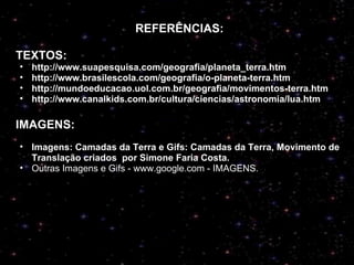 re REFERÊNCIAS: TEXTOS: http://www.suapesquisa.com/geografia/planeta_terra.htm http://www.brasilescola.com/geografia/o-planeta-terra.htm http://mundoeducacao.uol.com.br/geografia/movimentos-terra.htm http://www.canalkids.com.br/cultura/ciencias/astronomia/lua.htm IMAGENS: Imagens: Camadas da Terra e Gifs: Camadas da Terra, Movimento de Translação criados  por Simone Faria Costa. Outras Imagens e Gifs - www.google.com - IMAGENS. 