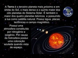 A  Terra  é o terceiro planeta mais próximo e em órbita do Sol, o mais denso e o quinto maior dos oito planetas do Sistema Solar. É também o maior dos quatro planetas telúricos  e possuindo a lua como satélite natural. Possui água, placas tectônicas e campo magnético.  Possui uma atmosfera constituída por nitrogênio e oxigênio. Por causa da hidrosfera possui uma coloração azulada quando vista de espaço. 