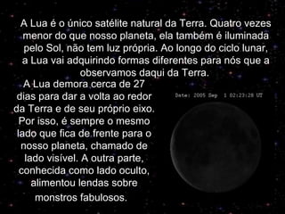 A Lua demora cerca de 27 dias para dar a volta ao redor da Terra e de seu próprio eixo. Por isso, é sempre o mesmo lado que fica de frente para o nosso planeta, chamado de lado visível. A outra parte, conhecida como lado oculto, alimentou lendas sobre monstros fabulosos.     A Lua é o único satélite natural da Terra. Quatro vezes menor do que nosso planeta, ela também é iluminada pelo Sol, não tem luz própria. Ao longo do ciclo lunar, a Lua vai adquirindo formas diferentes para nós que a observamos daqui da Terra.   