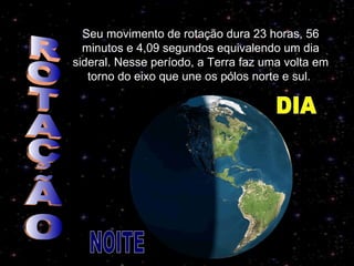 Seu movimento de rotação dura 23 horas, 56 minutos e 4,09 segundos equivalendo um dia sideral. Nesse período, a Terra faz uma volta em torno do eixo que une os pólos norte e sul.  ROTAÇÃO NOITE DIA 