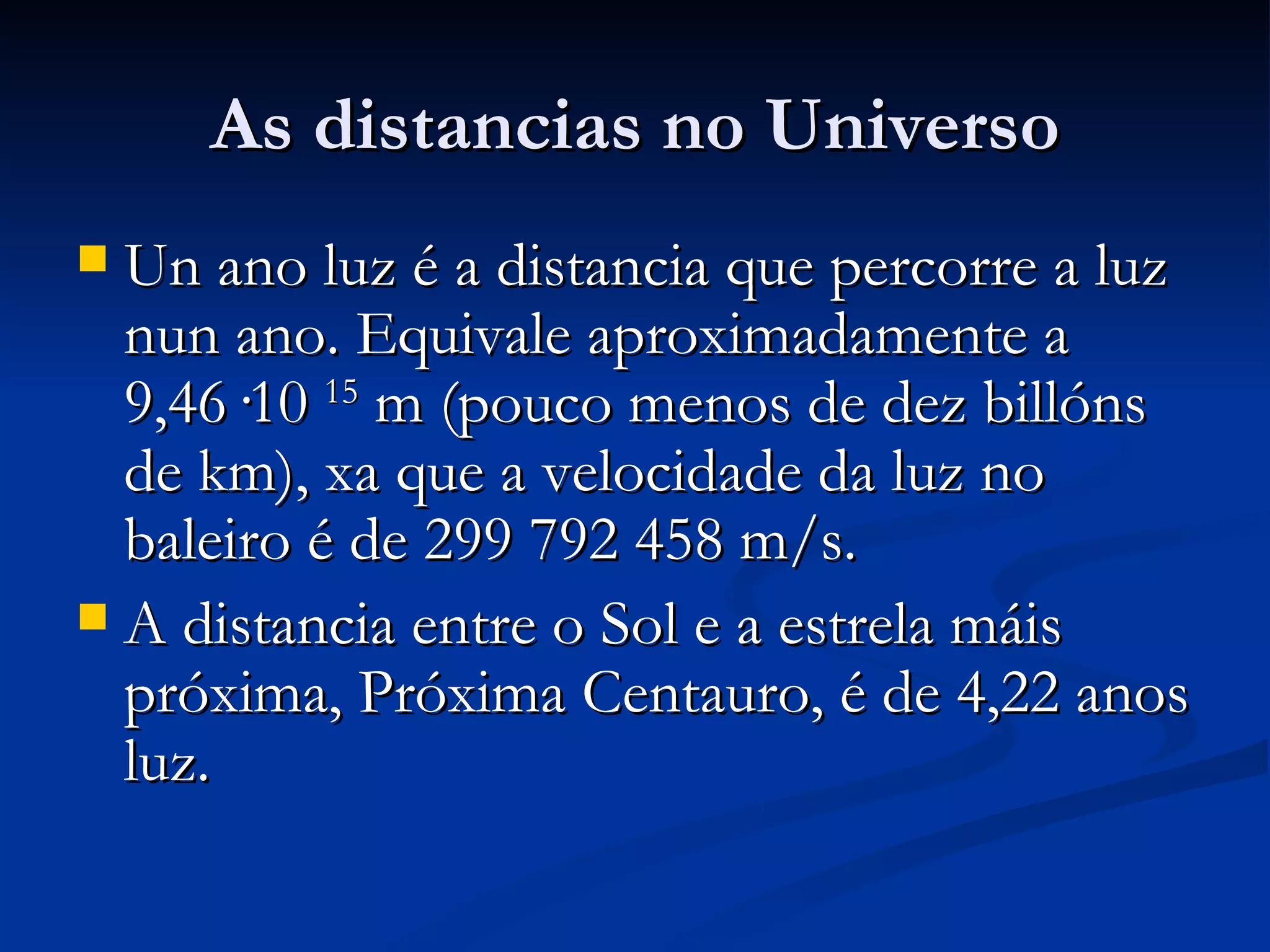 As distancias no Universo Un ano luz é a distancia que percorre a luz nun ano. Equivale aproximadamente a 9,46·10  15  m (pouco menos de dez billóns de km), xa que a velocidade da luz no baleiro é de 299 792 458 m/s.  A distancia entre o Sol e a estrela máis próxima, Próxima Centauro, é de 4,22 anos luz.  