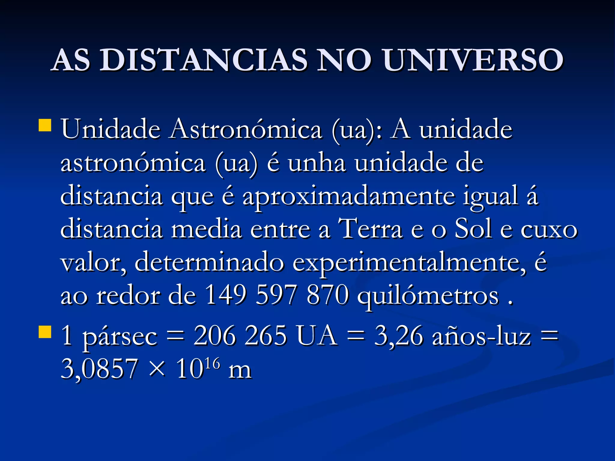 AS DISTANCIAS NO UNIVERSO Unidade Astronómica (ua): A unidade astronómica (ua) é unha unidade de distancia que é aproximadamente igual á distancia media entre a Terra e o Sol e cuxo valor, determinado experimentalmente, é ao redor de 149 597 870 quilómetros . 1 pársec = 206 265 UA = 3,26 años-luz = 3,0857 × 10 16  m 