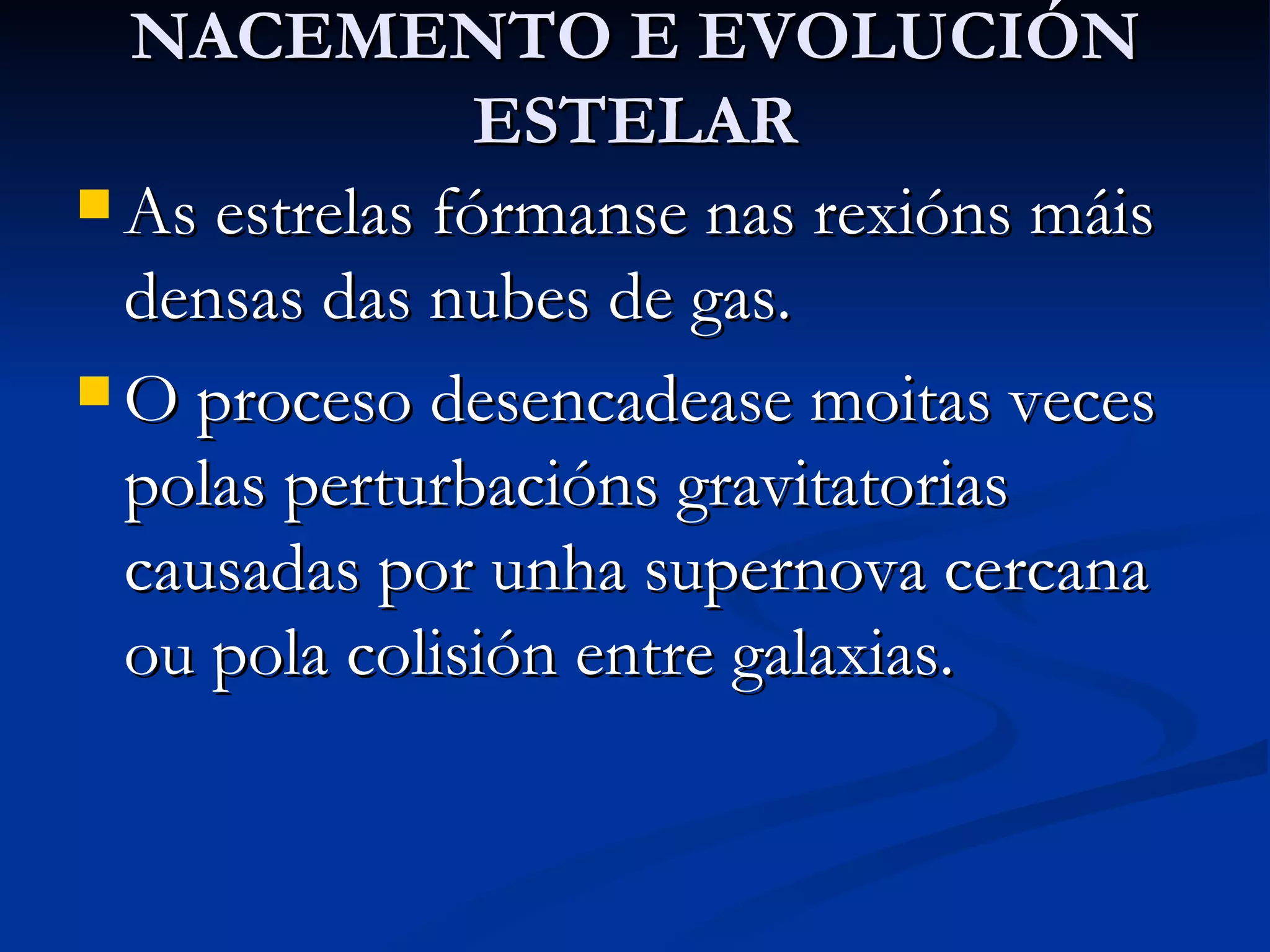 NACEMENTO E EVOLUCIÓN ESTELAR As estrelas fórmanse nas rexións máis densas das nubes de gas. O proceso desencadease moitas veces polas perturbacións gravitatorias causadas por unha supernova cercana ou pola colisión entre galaxias. 