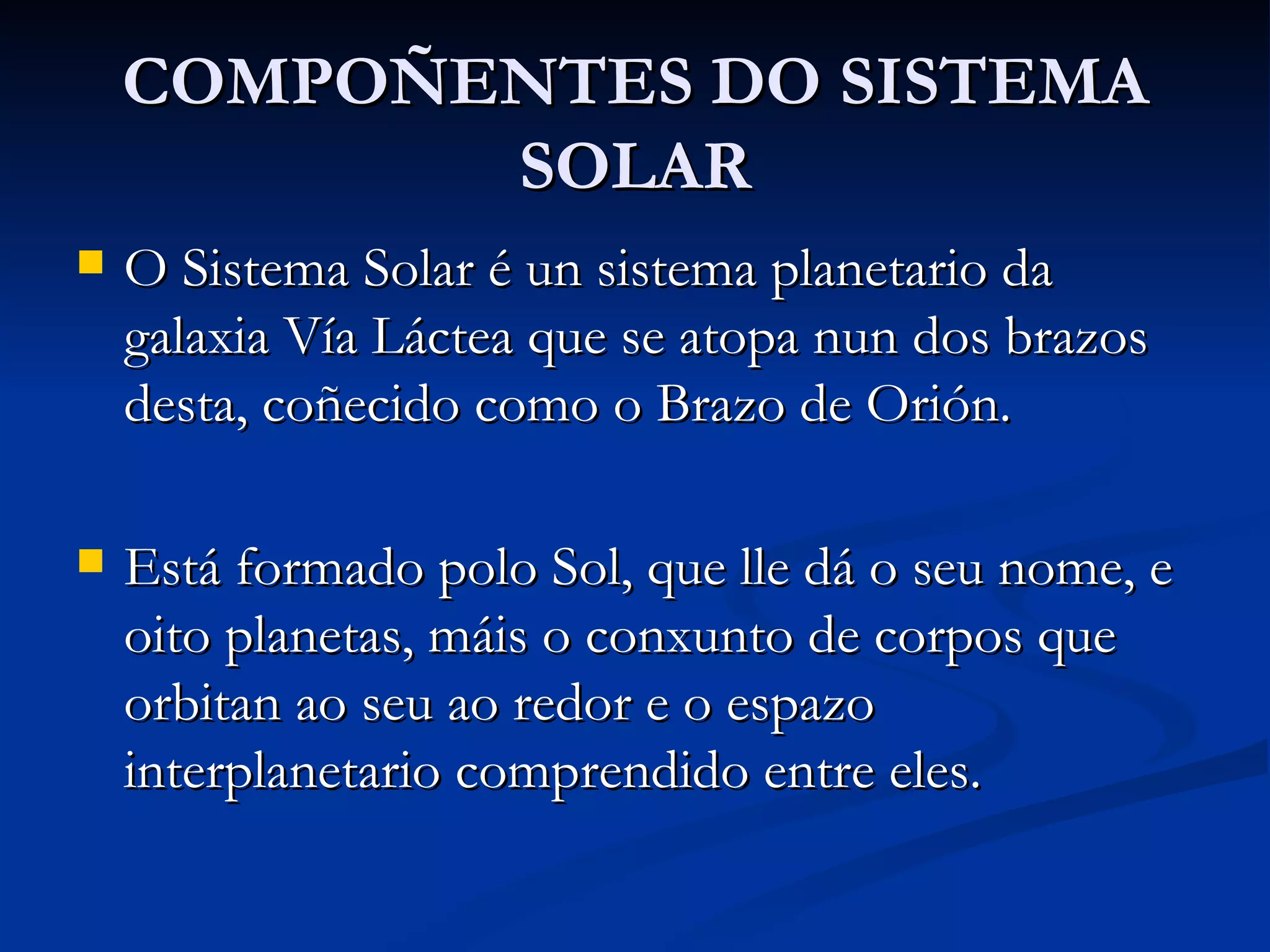 COMPOÑENTES DO SISTEMA SOLAR O Sistema Solar é un sistema planetario da galaxia Vía Láctea que se atopa nun dos brazos desta, coñecido como o Brazo de Orión.  Está formado polo Sol, que lle dá o seu nome, e oito planetas, máis o conxunto de corpos que orbitan ao seu ao redor e o espazo interplanetario comprendido entre eles. 
