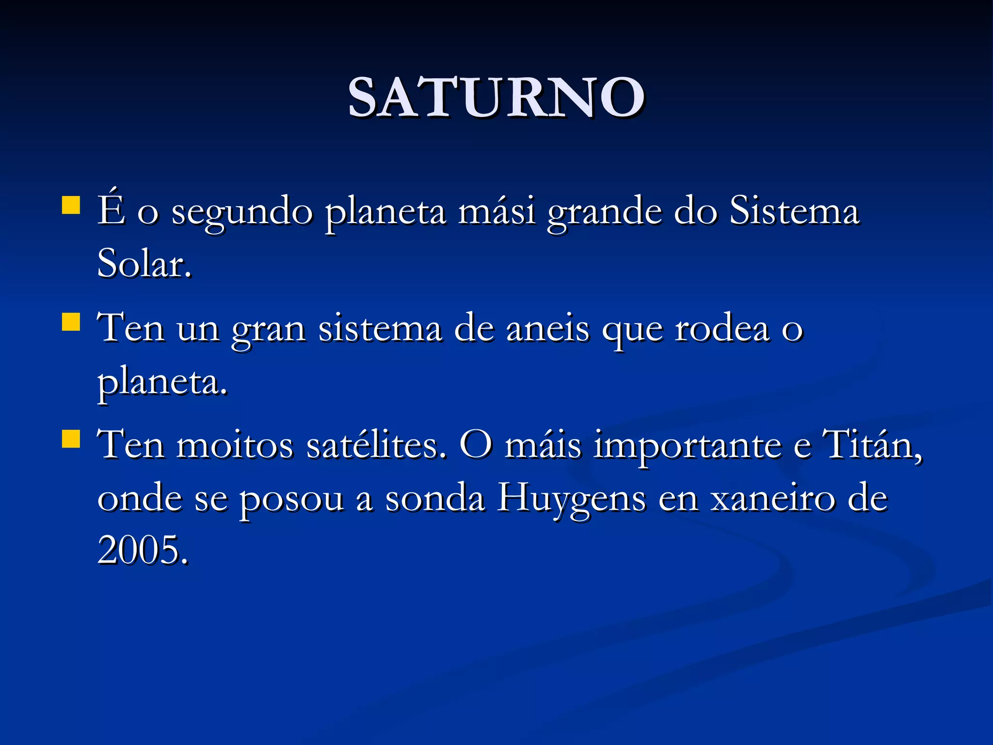 SATURNO É o segundo planeta mási grande do Sistema Solar. Ten un gran sistema de aneis que rodea o planeta. Ten moitos satélites. O máis importante e Titán, onde se posou a sonda Huygens en xaneiro de 2005. 