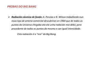 PROBAS DO BIG BANG
 Radiación cósmica de fondo: A. Penzias e R. Wilson traballando nun
novo tipo de antena comercial descubriron en 1964 que de todos os
puntos do Universo chegaba ata ela unha radación moi débil, pero
procedente de todos os puntos do mesmo e con igual intensidade.
Esta radiación é o “eco” do Big Bang.
 