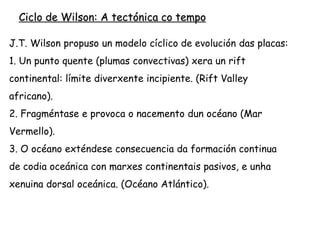 4. Por unha obducción ou a aparición no interior da
placa dunha nova zona de rift invírtese a tendencia.
En consecuencia, a placa fragméntase pola zona máis
débil que é a marxe continental orixinándose unha
zona de subducción. (Océano Pacífico e oróxenos tipo
Andes).
5. A subducción e a redución do océano conducen
inexorablemente a unha obducción continental que
provoca a sutura entre as placas. (oróxenos tipo
Himalaia).
 