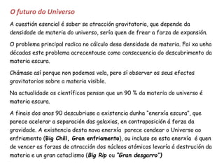 O futuro do Universo
A cuestión esencial é saber se atracción gravitatoria, que depende da
densidade de materia do universo, sería quen de frear a forza de expansión.
O problema principal radica no cálculo desa densidade de materia. Fai xa unha
décadas este problema acrecentouse como consecuencia do descubrimento da
materia escura.
Chámase así porque non podemos vela, pero sí observar os seus efectos
gravitatorios sobre a materia visible.
Na actualidade os científicos pensan que un 90 % da materia do universo é
materia escura.
A finais dos anos 90 descubriuse a existencia dunha “enerxía escura”, que
parece acelerar a separación das galaxias, en contraposición á forza da
gravidade. A existencia desta nova enerxía parece condear o Universo ao
enfriamento (Big Chill, Gran enfriamento), ou incluso se esta enerxía é quen
de vencer as forzas de atracción dos núcleos atómicos levaría á destrución da
materia e un gran cataclismo (Big Rip ou “Gran desgarro”)
 