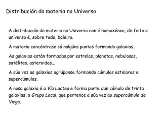 A distribución da materia no Universo non é homoxénea, de feito o
universo é, sobre todo, baleiro.
A materia concéntrase só nalgúns puntos formando galaxias.
As galaxias están formadas por estrelas, planetas, nebulosas,
satélites, asteroides...
A súa vez as galaxias agrúpanse formando cúmulos estelares e
supercúmulos.
A nosa galaxia é a Vía Lactea e forma parte dun cúmulo de trinta
galaxias, o Grupo Local, que pertence a súa vez ao supercúmulo de
Virgo.
Distribución da materia no Universo
 