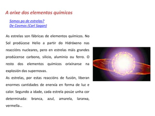 A orixe dos elementos químicos
Somos po de estrelas?
De Cosmos (Carl Sagan)
As estrelas son fábricas de elementos químicos. No
Sol prodúcese Helio a partir do Hidróxeno nas
reaccións nucleares, pero en estrelas máis grandes
prodúcense carbono, silicio, aluminio ou ferro. O
resto dos elementos químicos orixínanse na
explosión das supernovas.
As estrelas, por estas reaccións de fusión, liberan
enormes cantidades de enerxía en forma de luz e
calor. Segundo a idade, cada estrela posúe unha cor
determinada: branca, azul, amarela, laranxa,
vermella…
 