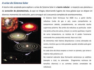 A orixe do Sistema Solar
A teoría máis aceptada para explicar a orixe do Sistema Solar é a teoría nebular e respecto aos planetas a
da acrección de planetesimais, ás que se chegou observando lugares da nosa galaxia que se atopan en
diversos momentos da evolución, para conseguir así a secuencia completa de acontecementos.
O Sistema Solar formouse hai 4600 m.a. a partir dunha
nebulosa (nube de gas e po), cuxos compoñentes se
comprimiron debido, probablemente, ao estourido dunha
supernova próxima. No centro da nebulosa as partículas están
moi preto unhas de outras, chocan e o centro quéntase. A partir
de certa temperatura, os núcleos de H poden fusionarse
orixinando He e producindo enerxía. Nace así o Sol.
Os elementos máis lixeiros desprázanse a zonas alonxadas do
centro, mentres que os máis pesados quedan atraídos pola gran
masa central.
En cada zona do disco empeza a crecer un planeta, que atrae á
materia máis próxima a el.
Do material sobrante desa formación xeránronse os satélites
(excepto a Lúa), os asteroides (fragmentos rochosos de
tamaños diversos) e os cometas (restos conxelados da
nebulosa).
 