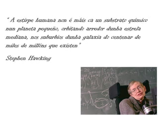 “ A estirpe humana non é máis ca un substrato químico
nun planeta pequeño, orbitando arredor dunha estrela
mediana, nos suburbios dunha galaxia do centenar de
miles de millóns que existen”
Stephen Hawking
 