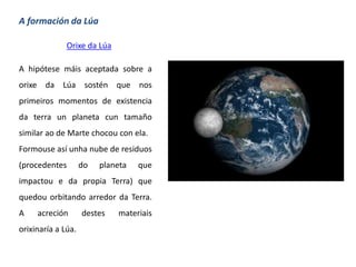 A formación da Lúa
Orixe da Lúa
A hipótese máis aceptada sobre a
orixe da Lúa sostén que nos
primeiros momentos de existencia
da terra un planeta cun tamaño
similar ao de Marte chocou con ela.
Formouse así unha nube de residuos
(procedentes do planeta que
impactou e da propia Terra) que
quedou orbitando arredor da Terra.
A acreción destes materiais
orixinaría a Lúa.
 