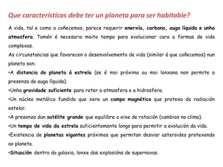 Que características debe ter un planeta para ser habitable?
A vida, tal e como a coñecemos, parece requerir enerxía, carbono, auga líquida e unha
atmosfera. Tamén é necesario moito tempo para evolucionar cara a formas de vida
complexas.
As circunstancias que favorecen o desenvolvemento de vida (similar á que coñecemos) nun
planeta son:
•A distancia do planeta á estrela (se é moi próxima ou moi lonxana non permite a
presenza de auga líquida).
•Unha gravidade suficiente para reter a atmosfera e a hidrosfera.
•Un núcleo metálico fundido que xere un campo magnético que protexa da radiación
estelar.
•A presenza dun satélite grande que equilibre o eixe de rotación (cambios no clima).
•Un tempo de vida da estrela suficientemente longo para permitir a evolución da vida.
•Existencia de planetas xigantes próximos que permitan desviar asteroides protexendo
ao planeta.
•Situación dentro da galaxia, lonxe das explosións de supernovas.
 