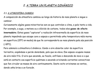 2. A TERRA UN PLANETA DINÁMICO
2.1. A ATMOSFERA CAMBIA
A composición da atmosfera cambiou ao longo da historia do noso planeta e segue a
cambiar.
Curiosamente algúns gases minoritarios son os que controlan o clima, e polo tanto a vida.
Por exemplo, a auga, o metano ou o dióxido de carbono, todos eles gases de efecto
invernadoiro. Estes gases “capturan” a radiación infravermella da superficie do noso
planeta impedindo que escape cara o espazo e permitindo unha temperatura máis morna
en superficie (15ºC en media) da que lle correspondería ao noso planeta pola súa posición
(-18ºC).
Pero ademais a atmosfera é dinámica. Cando o aire absorbe calor da superficie
terrestre, expándese e perde densidade, polo que se eleva. Ese espazo ocupano masas
de aire máis frío. O aire que ascende, ao facelo, enfríase e descende de novo e o que
está en contacto coa superficie quéntase e ascende orixinando correntes convectivas
que fan circular as masas de aire continuamente. Deste xeito orixinanse os ventos,
dende unha brisa a un furacán.
 