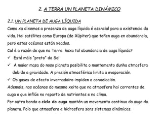 2.1. UN PLANETA DE AUGA LÍQUIDA
Como xa dixemos a presenza de auga líquida é esencial para a existencia da
vida. Hai satélites como Europa (de Xúpiter) que teñen auga en abundancia,
pero estos océanos están xeados.
Cal é a razón de que na Terra haxa tal abundancia de auga líquida?
 Está máis “preto” do Sol
 A maior masa do noso planeta posibilita o mantemento dunha atmosfera
debido a gravidade. A presión atmosférica limita a evaporación.
 Os gases de efecto invernadoiro impiden a conxelación.
Ademais, nos océanos do mesmo xeito que na atmosfera hai correntes de
auga o que inflúe no reparto de nutrientes e no clima.
Por outra banda o ciclo da auga mantén un movemento continuo da auga do
planeta. Polo que atmosfera e hidrosfera sons sistemas dinámicos.
2. A TERRA UN PLANETA DINÁMICO
 