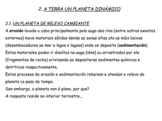 2. A TERRA UN PLANETA DINÁMICO
2.1. UN PLANETA DE RELEVO CAMBIANTE
A erosión levada a cabo principalmente pola auga dos ríos (entre outros axentes
externos) move materiais sólidos dende as zonas altas ata as máis baixas
(desembocaduras ao mar e lagos e lagoas) onde os deposita (sedimentación).
Estos materiales poden ir disoltos na auga (ións) ou arrastrados por ela
(fragmentos de rocha) orixinando ao depositarse sedimentos químicos e
detríticos respectivamente.
Estos procesos de erosión e sedimentación rebaixan e atenúan o relevo do
planeta co paso do tempo.
Sen embargo, o planeta non é plano, por que?
A resposta reside no interior terrestre...
 