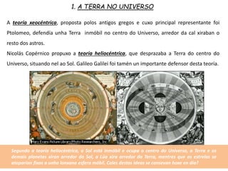 1. A TERRA NO UNIVERSO
A teoría xeocéntrica, proposta polos antigos gregos e cuxo principal representante foi
Ptolomeo, defendía unha Terra inmóbil no centro do Universo, arredor da cal xiraban o
resto dos astros.
Nicolás Copérnico propuxo a teoría heliocéntrica, que desprazaba a Terra do centro do
Universo, situando nel ao Sol. Galileo Galilei foi tamén un importante defensor desta teoría.
Segundo a teoría heliocéntrica, o Sol está inmóbil e ocupa o centro do Universo, a Terra e os
demais planetas xiran arredor do Sol, a Lúa xira arredor da Terra, mentres que as estrelas se
atoparían fixas a unha lonxana esfera móbil. Cales destas ideas se consevan hoxe en día?
 