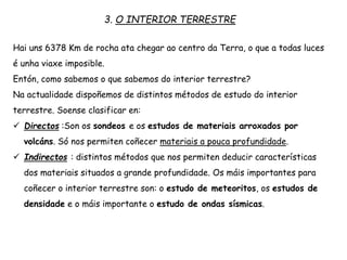 3. O INTERIOR TERRESTRE
Hai uns 6378 Km de rocha ata chegar ao centro da Terra, o que a todas luces
é unha viaxe imposible.
Entón, como sabemos o que sabemos do interior terrestre?
Na actualidade dispoñemos de distintos métodos de estudo do interior
terrestre. Soense clasificar en:
 Directos :Son os sondeos e os estudos de materiais arroxados por
volcáns. Só nos permiten coñecer materiais a pouca profundidade.
 Indirectos : distintos métodos que nos permiten deducir características
dos materiais situados a grande profundidade. Os máis importantes para
coñecer o interior terrestre son: o estudo de meteoritos, os estudos de
densidade e o máis importante o estudo de ondas sísmicas.
 