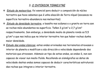 3. O INTERIOR TERRESTRE
 Estudo de meteoritos, foi esencial para deducir a composición do núcleo
terrestre que hoxe sabemos que é unha aleación de ferro-níquel (escaseza na
superficie terrestre-abundancia nos meteoritos)
 Estudo da densidade terrestre, o basalto nos océanos e o granito en terra son
as rochas máis abundantes na superficie. Teñen 3 g/cm3 e 2,7 g/cm3
respectivamente. Sen embargo, a densidade media do planeta ronda os 5,5
g/cm3 o que nos indica que no interior terrestre ten que haber rochas dunha
maior densidade.
 Estudo das ondas sísmicas, estas ondas orixinadas nos terremotos atravesan o
interior do planeta e modifican a súa dirección e velocidade dependendo dos
materiais que atravesen. Ademais un tipo de estas ondas, as ondas S, non son
capaces de viaxar nun medio fluído. Recollendo en sismógrafos os datos de
velocidade destas ondas somos capaces de deducir características estruturais
das rochas que integran o interior terrestre.
 
