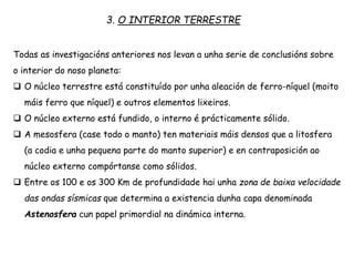 3. O INTERIOR TERRESTRE
Todas as investigacións anteriores nos levan a unha serie de conclusións sobre
o interior do noso planeta:
 O núcleo terrestre está constituído por unha aleación de ferro-níquel (moito
máis ferro que níquel) e outros elementos lixeiros.
 O núcleo externo está fundido, o interno é prácticamente sólido.
 A mesosfera (case todo o manto) ten materiais máis densos que a litosfera
(a codia e unha pequena parte do manto superior) e en contraposición ao
núcleo externo compórtanse como sólidos.
 Entre os 100 e os 300 Km de profundidade hai unha zona de baixa velocidade
das ondas sísmicas que determina a existencia dunha capa denominada
Astenosfera cun papel primordial na dinámica interna.
 