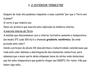 3. O INTERIOR TERRESTRE
Despois de todo isto podemos respostar a nosa cuestión “por que a Terra non
é plana?”
O certo é que todavía non.
Imos ver primeiro que enerxía esta implicada na dinámica interna…
A enerxía interna da Terra
A medida que descendemos cara o interior terrestre aumenta a temperatura
(en media 3ºC cada 100 m) é o chamado gradiente xeotérmico. De onde
procede esta calor?
Cando a principio do século XX descubrimos a radiactividade considerouse que
toda esta calor debíase a desintegración dos elementos radiactivos, pero
sabemos que a maior parte deles atópanse lonxe do núcleo onde deducimos
que hai unha temperatura que podería chegar aos 5000ºC. Por tanto, tiña que
haber algo máis…
 