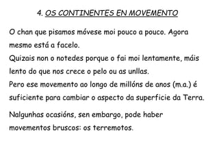 O chan que pisamos móvese moi pouco a pouco. Agora
mesmo está a facelo.
Quizáis non o notedes porque o fai moi lentamente, máis
lento do que nos crece o pelo ou as unllas.
Pero ese movemento ao longo de millóns de anos (m.a.) é
suficiente para cambiar o aspecto da superficie da Terra.
Nalgunhas ocasións, sen embargo, pode haber
movementos bruscos: os terremotos.
4. OS CONTINENTES EN MOVEMENTO
 