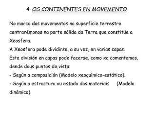 No marco dos movementos na superficie terrestre
centrarémonos na parte sólida da Terra que constitúe a
Xeosfera.
A Xeosfera pode dividirse, a su vez, en varias capas.
Esta división en capas pode facerse, como xa comentamos,
dende dous puntos de vista:
- Según a composición (Modelo xeoquímico-estático).
- Según a estructura ou estado dos materiais (Modelo
dinámico).
4. OS CONTINENTES EN MOVEMENTO
 