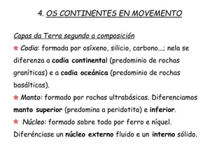 Capas da Terra segundo a composición
Codia: formada por osíxeno, silicio, carbono...; nela se
diferenza a codia continental (predominio de rochas
graníticas) e a codia oceánica (predominio de rochas
basálticas).
Manto: formado por rochas ultrabásicas. Diferenciamos
manto superior (predomina a peridotita) e inferior.
Núcleo: formado sobre todo por ferro e níquel.
Diferénciase un núcleo externo fluído e un interno sólido.
4. OS CONTINENTES EN MOVEMENTO
 