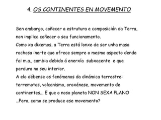 Sen embargo, coñecer a estrutura e composición da Terra,
non implica coñecer o seu funcionamento.
Como xa dixemos, a Terra está lonxe de ser unha masa
rochosa inerte que ofrece sempre o mesmo aspecto dende
fai m.a., cambia debido á enerxía subxacente e que
perdura no seu interior.
A elo débense os fenómenos da dinámica terrestre:
terremotos, volcanismo, oroxénese, movemento de
continentes... E que o noso planeta NON SEXA PLANO
…Pero, como se produce ese movemento?
4. OS CONTINENTES EN MOVEMENTO
 