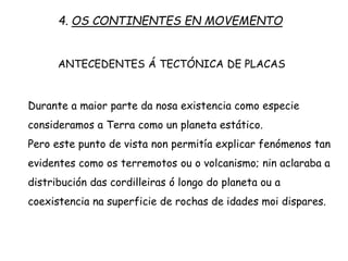 ANTECEDENTES Á TECTÓNICA DE PLACAS
Durante a maior parte da nosa existencia como especie
consideramos a Terra como un planeta estático.
Pero este punto de vista non permitía explicar fenómenos tan
evidentes como os terremotos ou o volcanismo; nin aclaraba a
distribución das cordilleiras ó longo do planeta ou a
coexistencia na superficie de rochas de idades moi dispares.
4. OS CONTINENTES EN MOVEMENTO
 