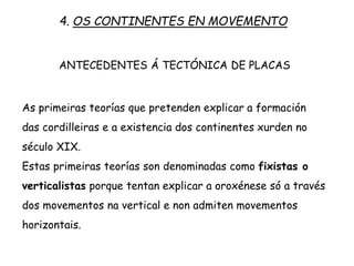 As primeiras teorías que pretenden explicar a formación
das cordilleiras e a existencia dos continentes xurden no
século XIX.
Estas primeiras teorías son denominadas como fixistas o
verticalistas porque tentan explicar a oroxénese só a través
dos movementos na vertical e non admiten movementos
horizontais.
4. OS CONTINENTES EN MOVEMENTO
ANTECEDENTES Á TECTÓNICA DE PLACAS
 