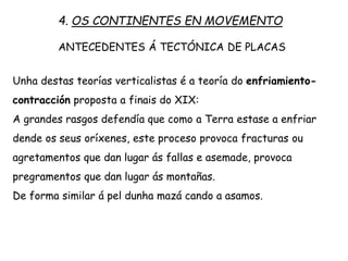 Unha destas teorías verticalistas é a teoría do enfriamiento-
contracción proposta a finais do XIX:
A grandes rasgos defendía que como a Terra estase a enfriar
dende os seus oríxenes, este proceso provoca fracturas ou
agretamentos que dan lugar ás faias e asemade, provoca
pregramentos que dan lugar ás montañas.
De forma similar á pel dunha mazá cando a asamos.
4. OS CONTINENTES EN MOVEMENTO
ANTECEDENTES Á TECTÓNICA DE PLACAS
 