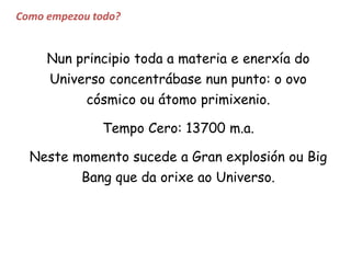 Como empezou todo?
Nun principio toda a materia e enerxía do
Universo concentrábase nun punto: o ovo
cósmico ou átomo primixenio.
Tempo Cero: 13700 m.a.
Neste momento sucede a Gran explosión ou Big
Bang que da orixe ao Universo.
 