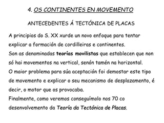 A principios do S. XX xurde un novo enfoque para tentar
explicar a formación de cordilleiras e continentes.
Son as denominadas teorías mobilistas que establecen que non
só hai movementos na vertical, senón tamén na horizontal.
O maior problema para súa aceptación foi demostar este tipo
de movemento e explicar o seu mecanismo de desplazamento, é
decir, o motor que os provocaba.
Finalmente, como veremos conseguímolo nos 70 co
desenvolvemento da Teoría da Tectónica de Placas.
4. OS CONTINENTES EN MOVEMENTO
ANTECEDENTES Á TECTÓNICA DE PLACAS
 