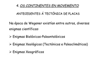 Na época de Wegener existían entre outros, diversos
enigmas científicos:
 Enigmas Biolóxicos-Paleontolóxicos
 Enigmas Xeológicos (Tectónicos e Paleoclimáticos)
 Enigmas Xeográficos
4. OS CONTINENTES EN MOVEMENTO
ANTECEDENTES Á TECTÓNICA DE PLACAS
 